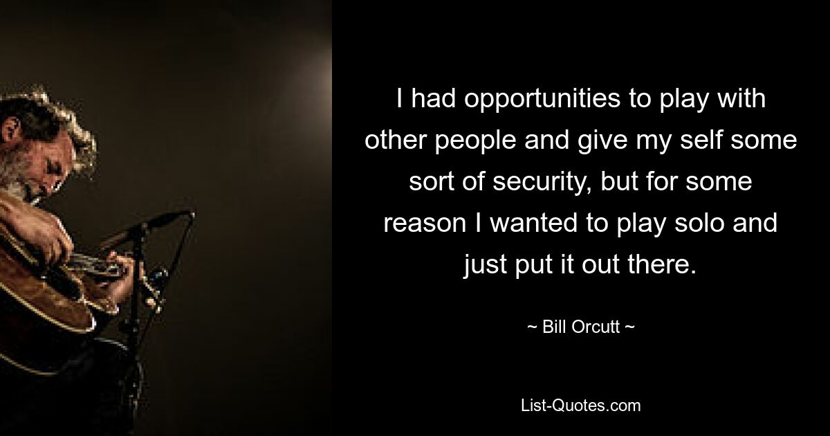 I had opportunities to play with other people and give my self some sort of security, but for some reason I wanted to play solo and just put it out there. — © Bill Orcutt