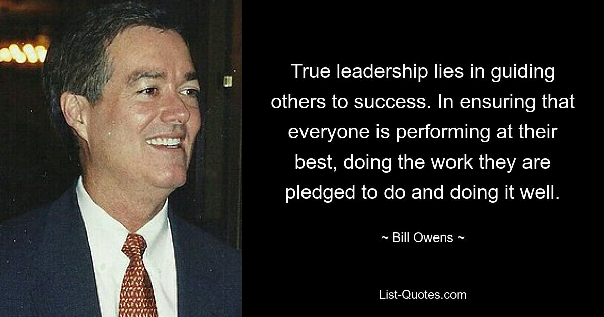 True leadership lies in guiding others to success. In ensuring that everyone is performing at their best, doing the work they are pledged to do and doing it well. — © Bill Owens