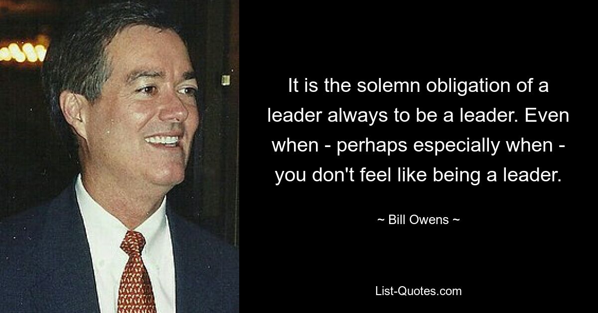 It is the solemn obligation of a leader always to be a leader. Even when - perhaps especially when - you don't feel like being a leader. — © Bill Owens