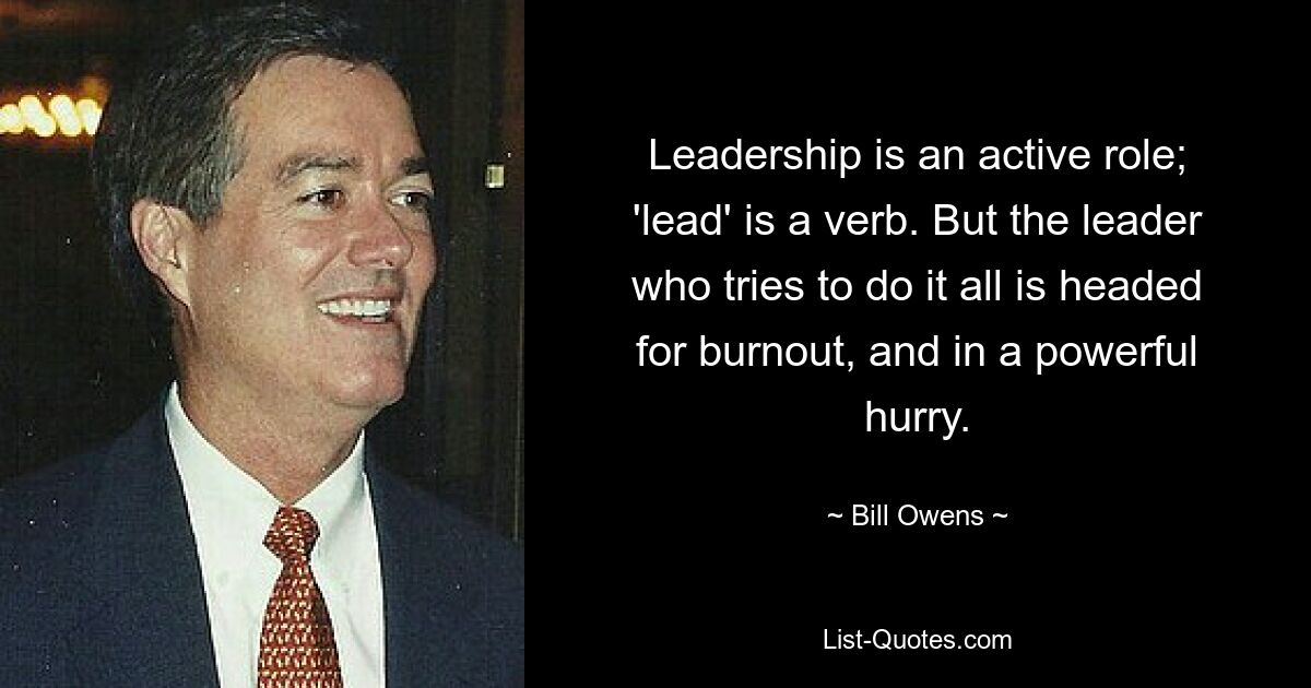 Leadership is an active role; 'lead' is a verb. But the leader who tries to do it all is headed for burnout, and in a powerful hurry. — © Bill Owens