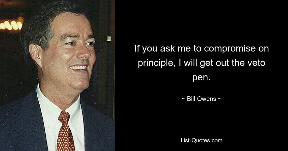 If you ask me to compromise on principle, I will get out the veto pen. — © Bill Owens