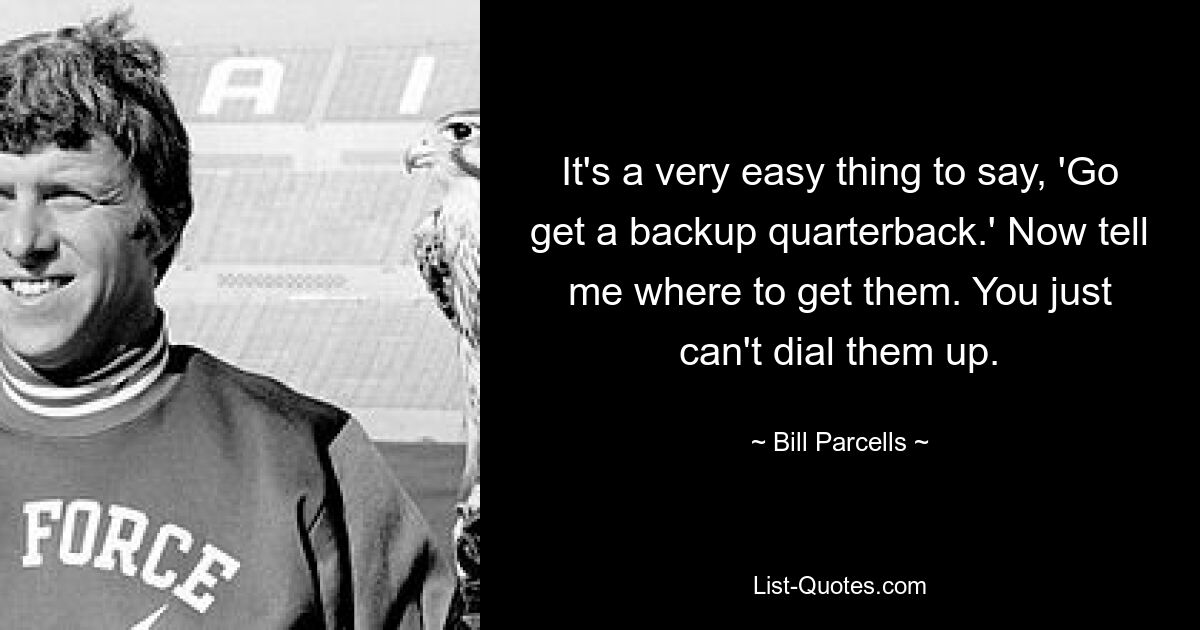 It's a very easy thing to say, 'Go get a backup quarterback.' Now tell me where to get them. You just can't dial them up. — © Bill Parcells