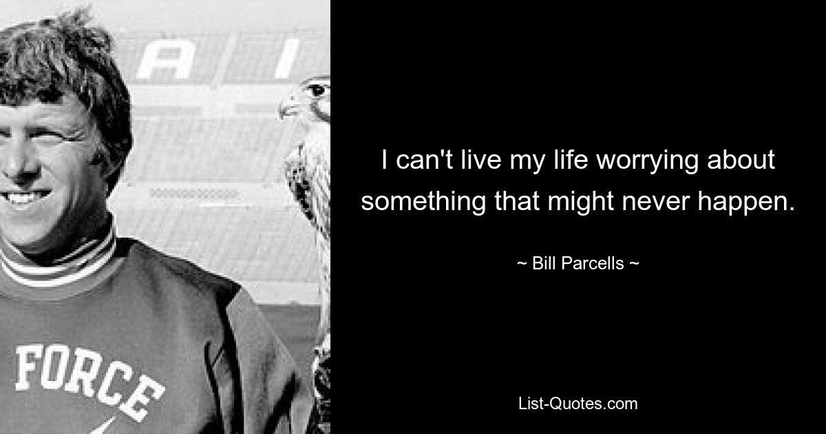 I can't live my life worrying about something that might never happen. — © Bill Parcells