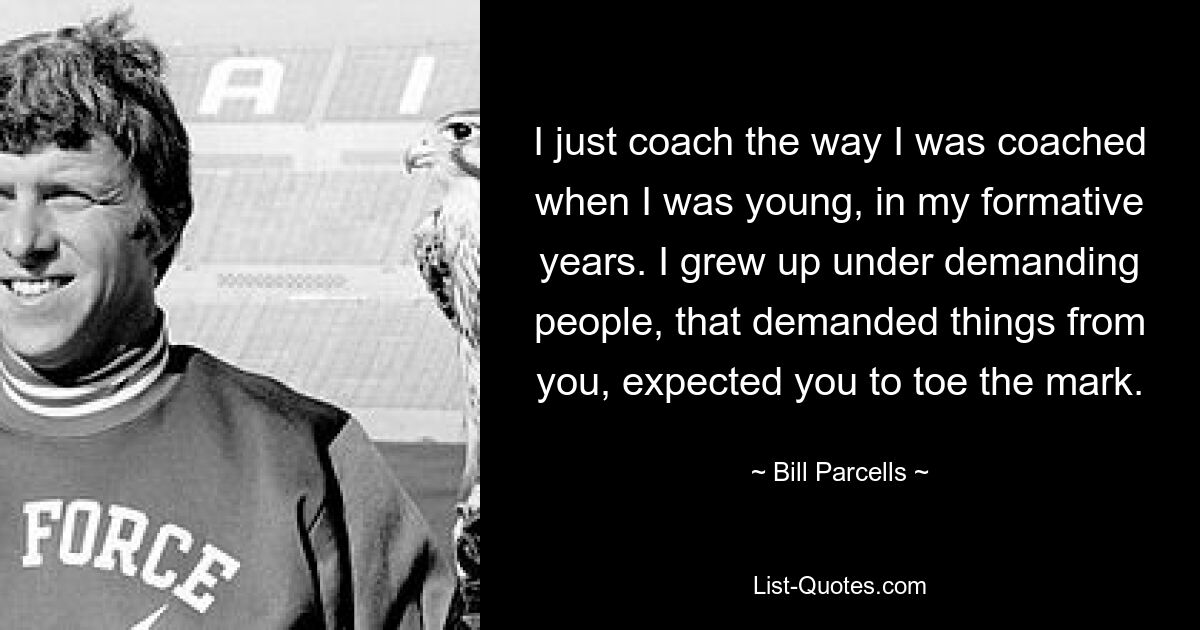 I just coach the way I was coached when I was young, in my formative years. I grew up under demanding people, that demanded things from you, expected you to toe the mark. — © Bill Parcells