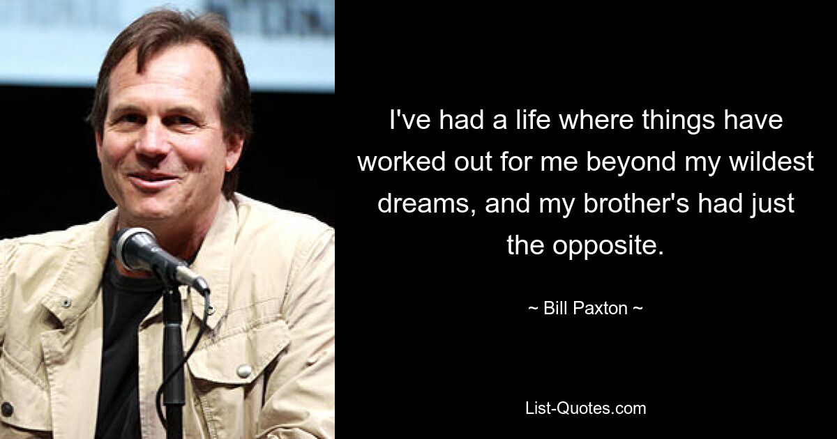 I've had a life where things have worked out for me beyond my wildest dreams, and my brother's had just the opposite. — © Bill Paxton