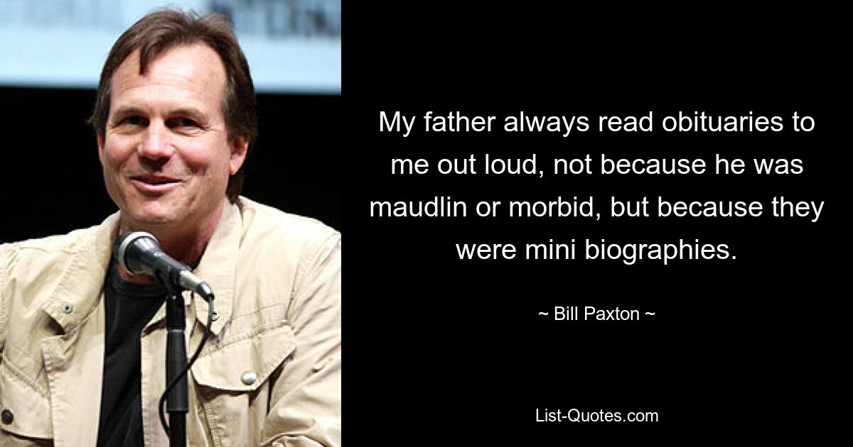 My father always read obituaries to me out loud, not because he was maudlin or morbid, but because they were mini biographies. — © Bill Paxton