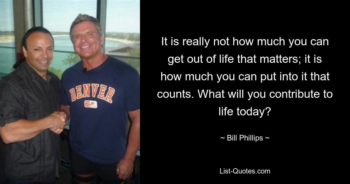 It is really not how much you can get out of life that matters; it is how much you can put into it that counts. What will you contribute to life today? — © Bill Phillips