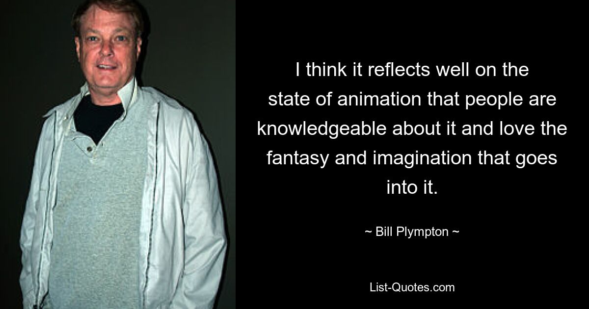 I think it reflects well on the state of animation that people are knowledgeable about it and love the fantasy and imagination that goes into it. — © Bill Plympton