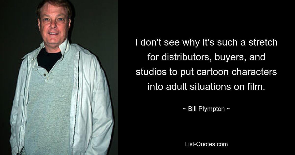 I don't see why it's such a stretch for distributors, buyers, and studios to put cartoon characters into adult situations on film. — © Bill Plympton