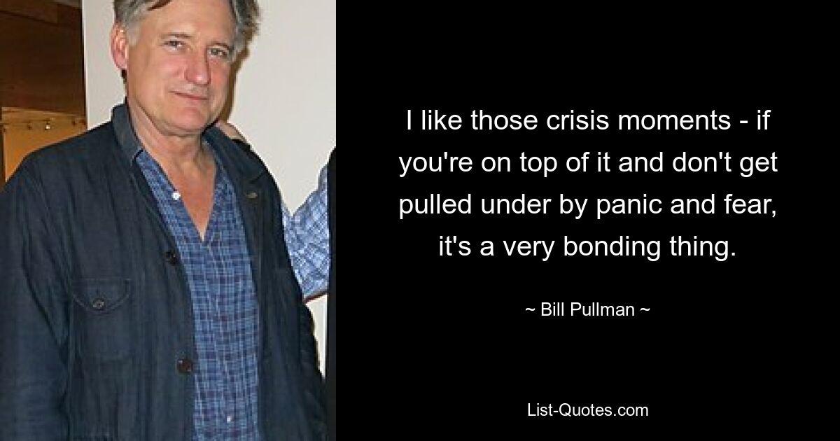 I like those crisis moments - if you're on top of it and don't get pulled under by panic and fear, it's a very bonding thing. — © Bill Pullman