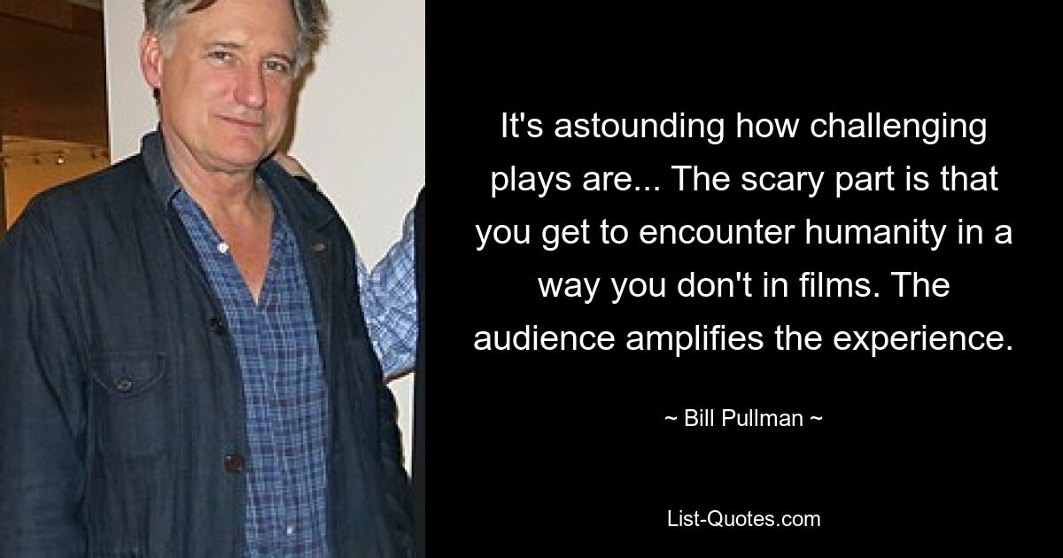 It's astounding how challenging plays are... The scary part is that you get to encounter humanity in a way you don't in films. The audience amplifies the experience. — © Bill Pullman