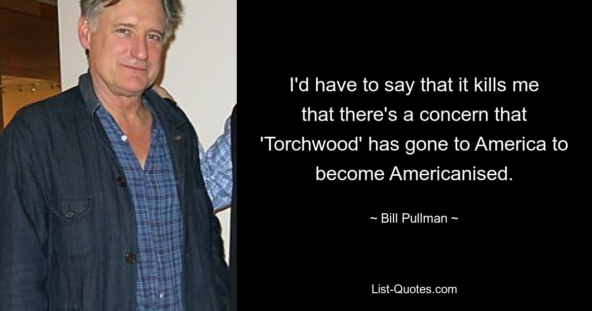 I'd have to say that it kills me that there's a concern that 'Torchwood' has gone to America to become Americanised. — © Bill Pullman