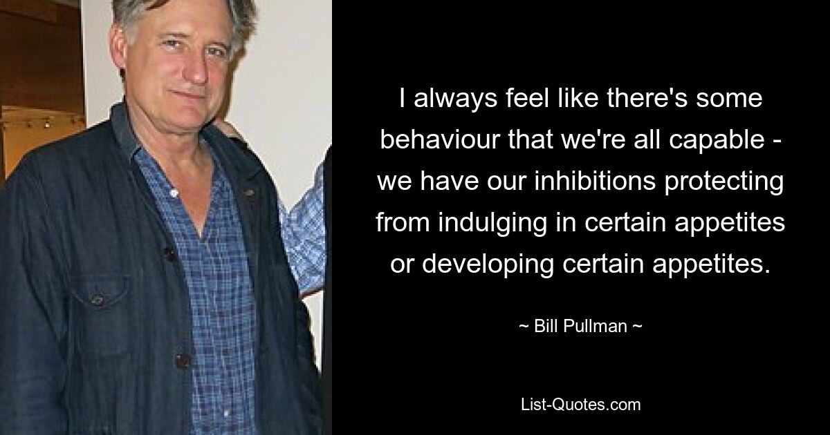 I always feel like there's some behaviour that we're all capable - we have our inhibitions protecting from indulging in certain appetites or developing certain appetites. — © Bill Pullman