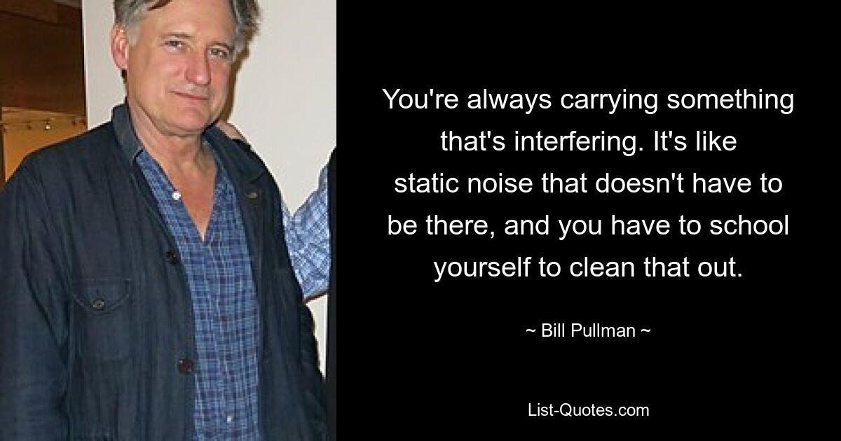 You're always carrying something that's interfering. It's like static noise that doesn't have to be there, and you have to school yourself to clean that out. — © Bill Pullman