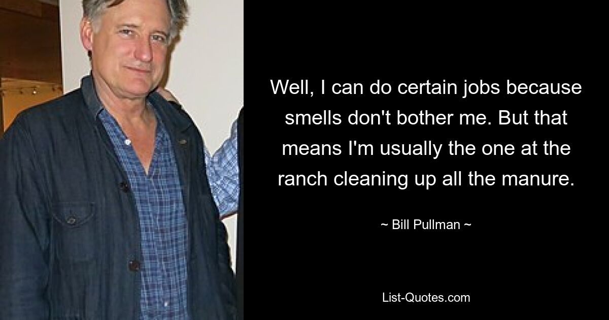 Well, I can do certain jobs because smells don't bother me. But that means I'm usually the one at the ranch cleaning up all the manure. — © Bill Pullman