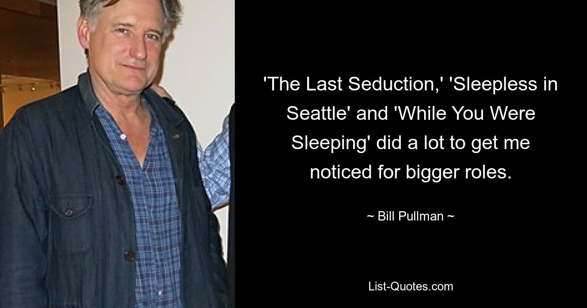 'The Last Seduction,' 'Sleepless in Seattle' and 'While You Were Sleeping' did a lot to get me noticed for bigger roles. — © Bill Pullman