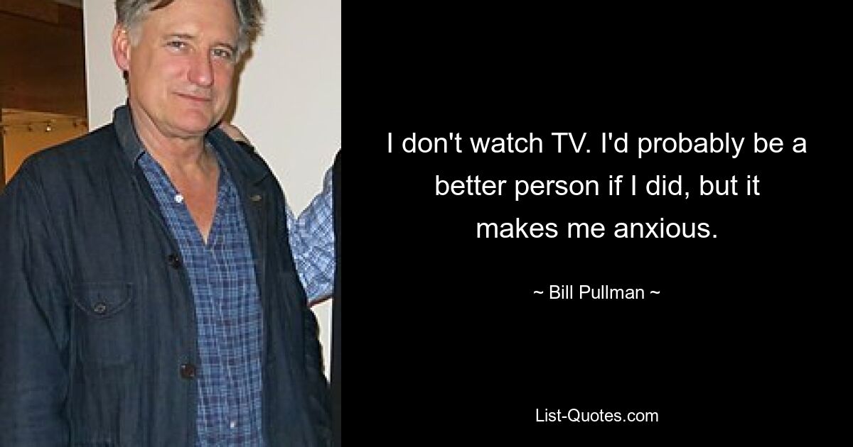 I don't watch TV. I'd probably be a better person if I did, but it makes me anxious. — © Bill Pullman