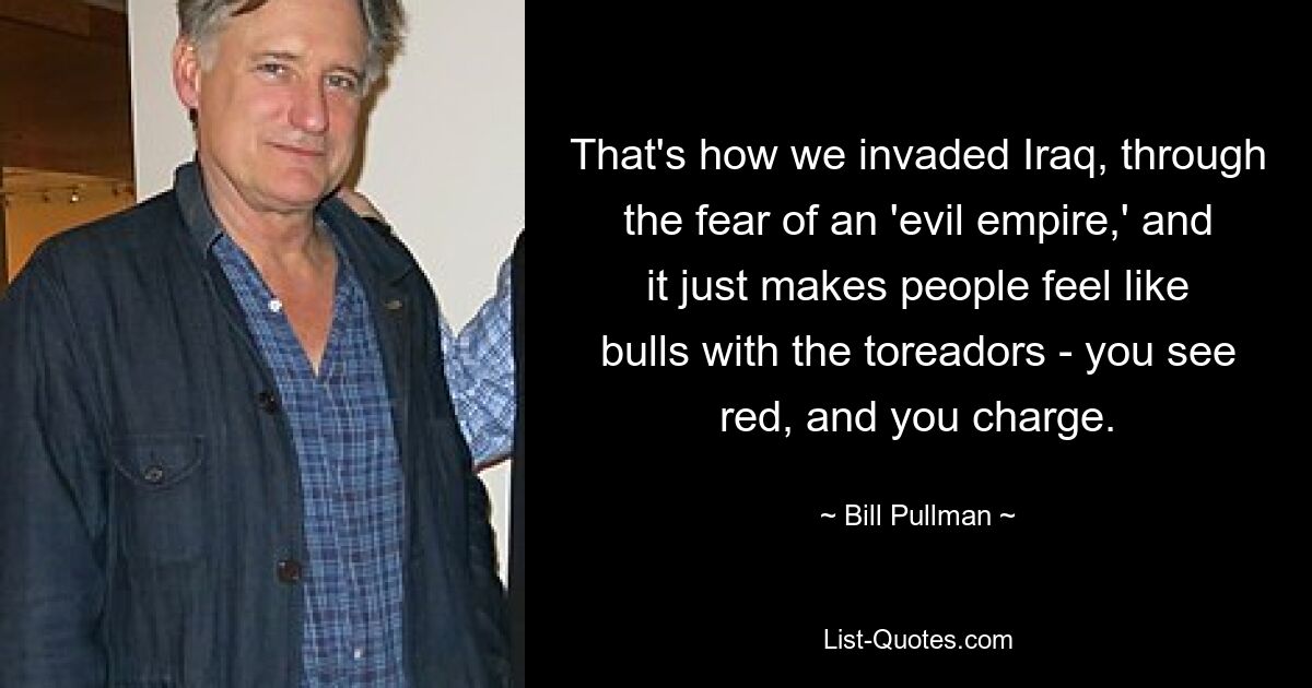 That's how we invaded Iraq, through the fear of an 'evil empire,' and it just makes people feel like bulls with the toreadors - you see red, and you charge. — © Bill Pullman