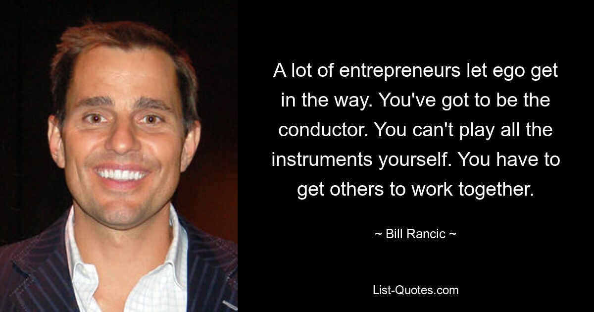 A lot of entrepreneurs let ego get in the way. You've got to be the conductor. You can't play all the instruments yourself. You have to get others to work together. — © Bill Rancic