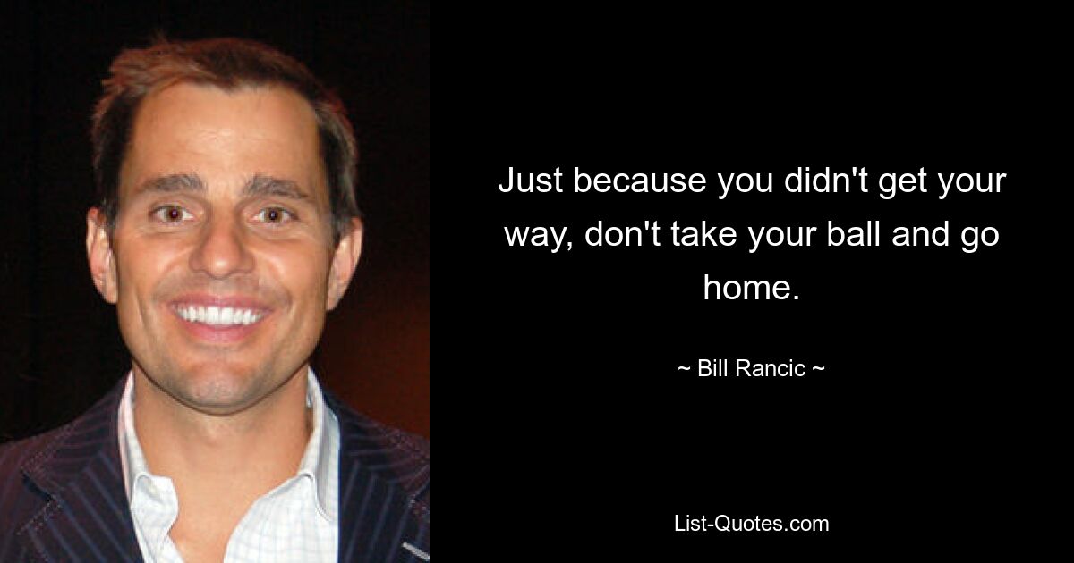 Just because you didn't get your way, don't take your ball and go home. — © Bill Rancic