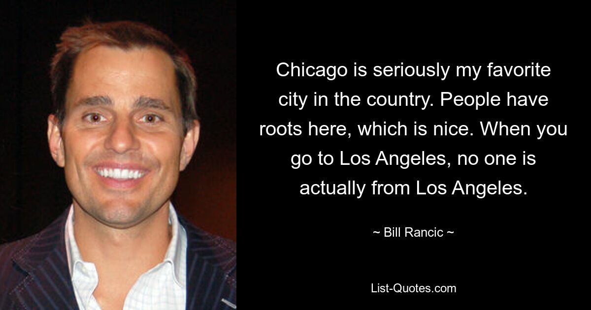 Chicago is seriously my favorite city in the country. People have roots here, which is nice. When you go to Los Angeles, no one is actually from Los Angeles. — © Bill Rancic