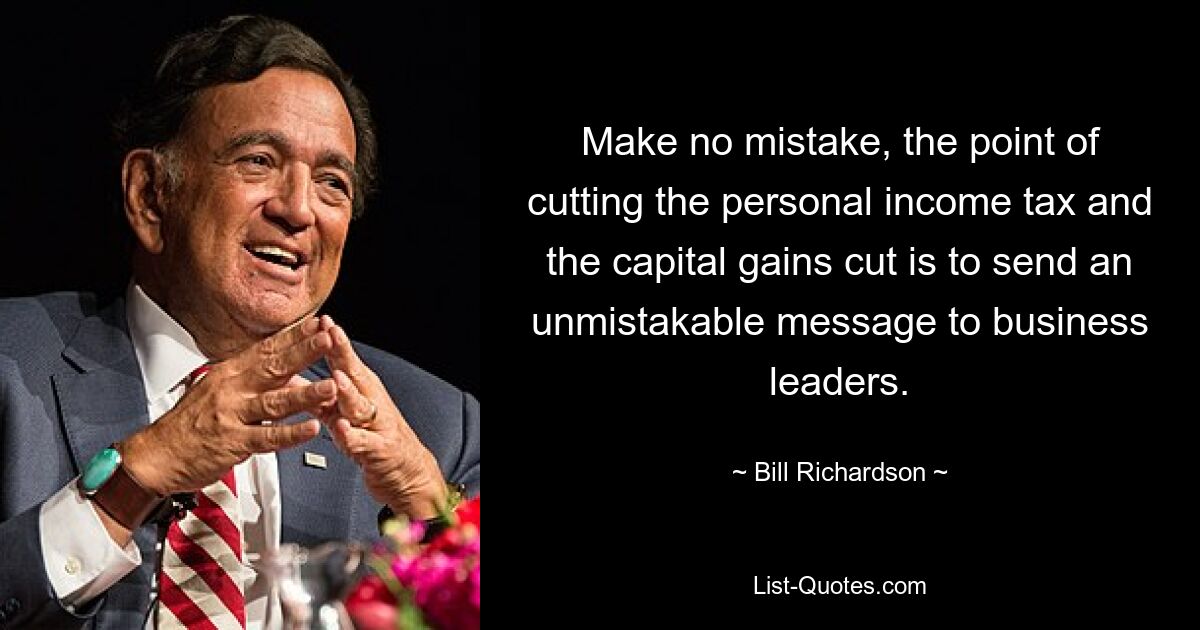 Make no mistake, the point of cutting the personal income tax and the capital gains cut is to send an unmistakable message to business leaders. — © Bill Richardson