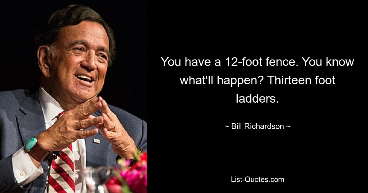 You have a 12-foot fence. You know what'll happen? Thirteen foot ladders. — © Bill Richardson