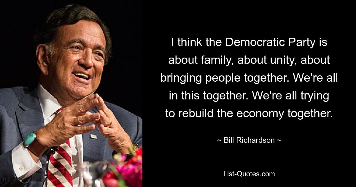 I think the Democratic Party is about family, about unity, about bringing people together. We're all in this together. We're all trying to rebuild the economy together. — © Bill Richardson