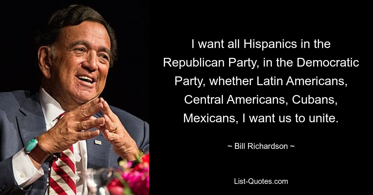 I want all Hispanics in the Republican Party, in the Democratic Party, whether Latin Americans, Central Americans, Cubans, Mexicans, I want us to unite. — © Bill Richardson