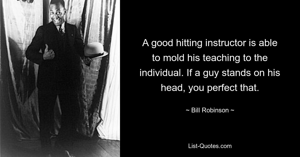 A good hitting instructor is able to mold his teaching to the individual. If a guy stands on his head, you perfect that. — © Bill Robinson