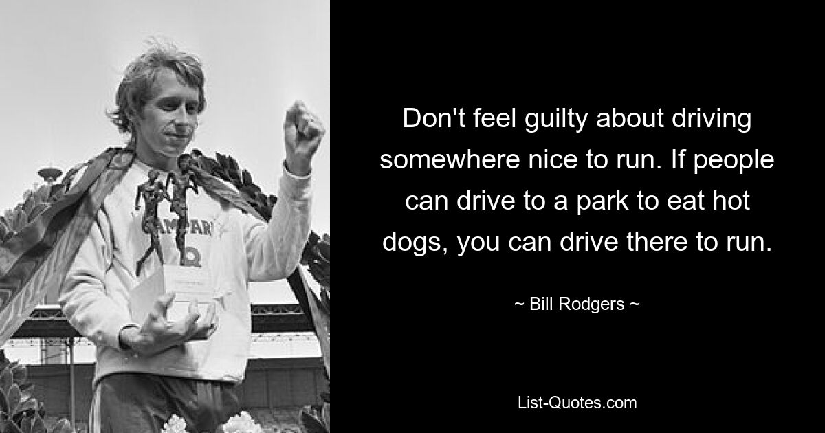 Don't feel guilty about driving somewhere nice to run. If people can drive to a park to eat hot dogs, you can drive there to run. — © Bill Rodgers