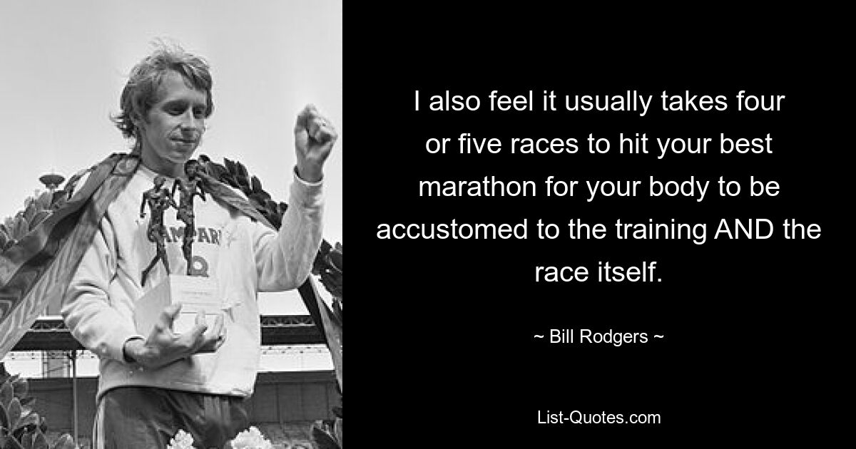 I also feel it usually takes four or five races to hit your best marathon for your body to be accustomed to the training AND the race itself. — © Bill Rodgers