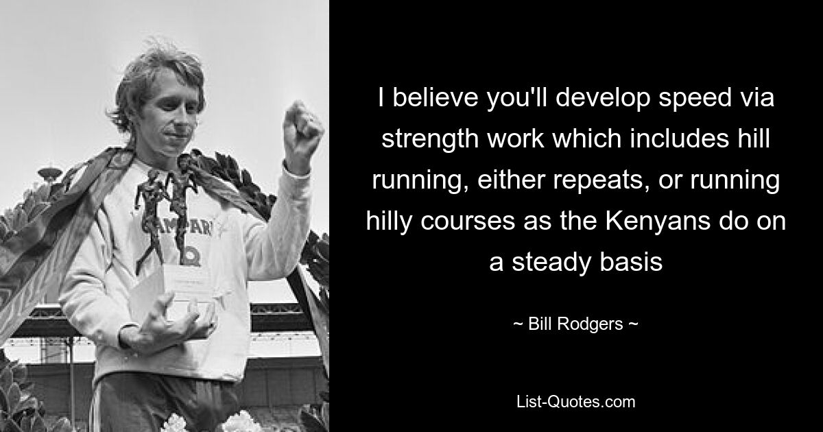 I believe you'll develop speed via strength work which includes hill running, either repeats, or running hilly courses as the Kenyans do on a steady basis — © Bill Rodgers