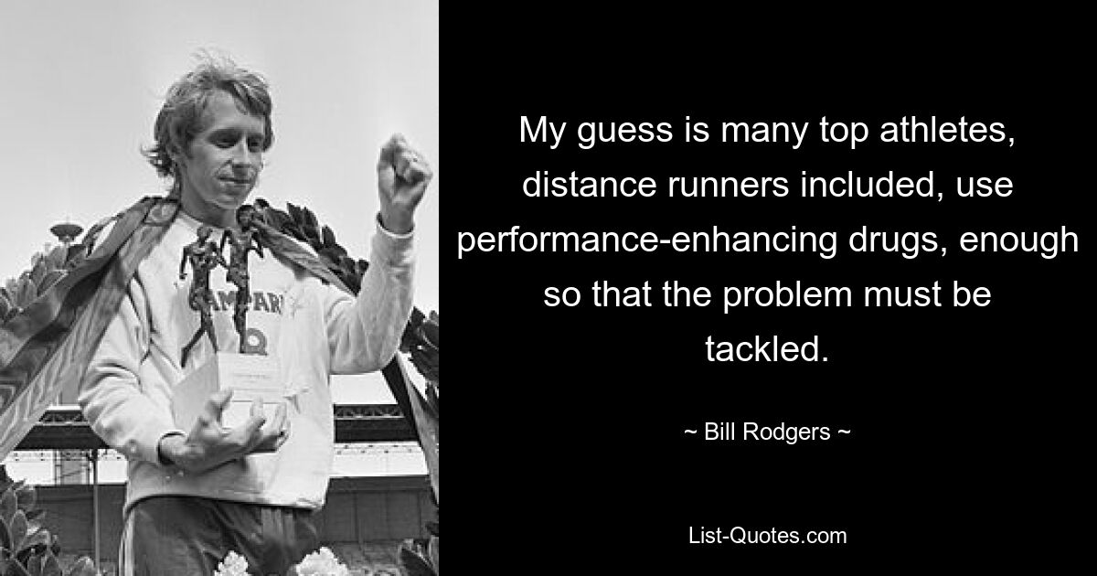 My guess is many top athletes, distance runners included, use performance-enhancing drugs, enough so that the problem must be tackled. — © Bill Rodgers