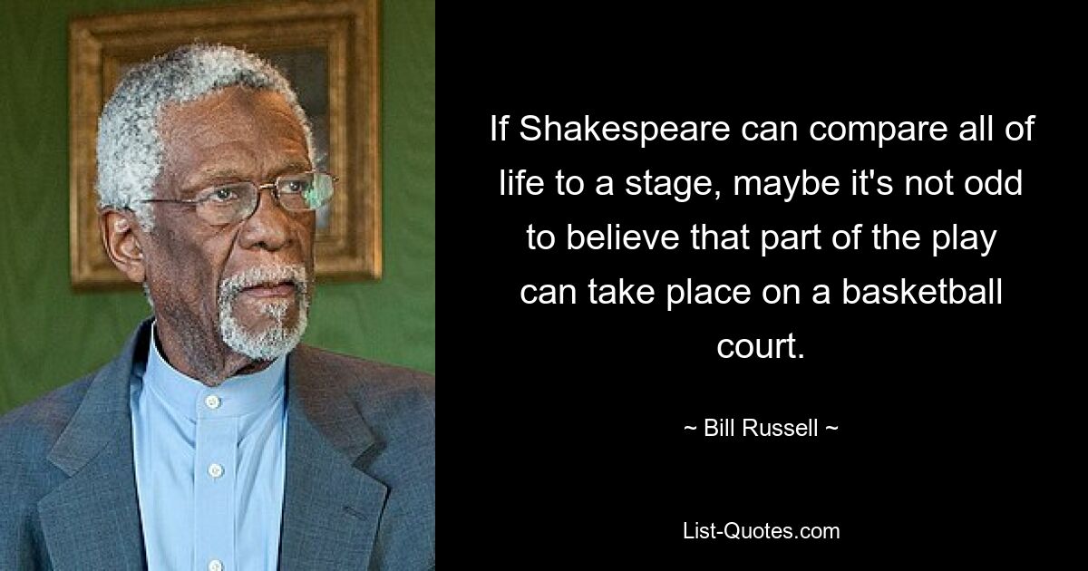 If Shakespeare can compare all of life to a stage, maybe it's not odd to believe that part of the play can take place on a basketball court. — © Bill Russell