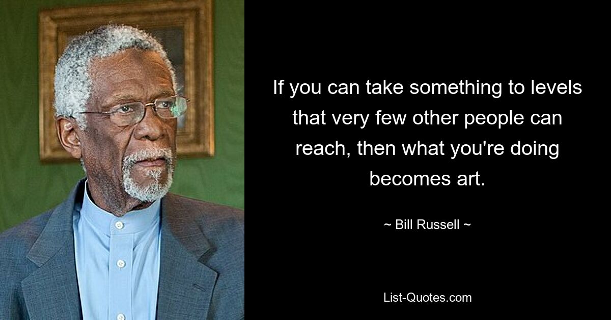 If you can take something to levels that very few other people can reach, then what you're doing becomes art. — © Bill Russell