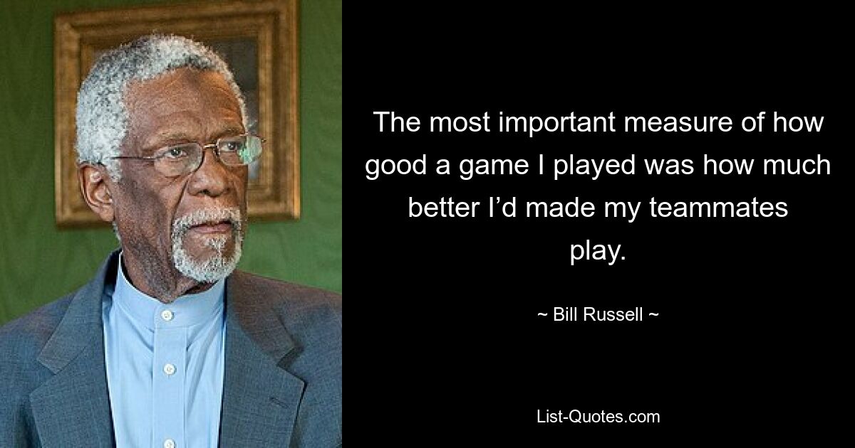 The most important measure of how good a game I played was how much better I’d made my teammates play. — © Bill Russell