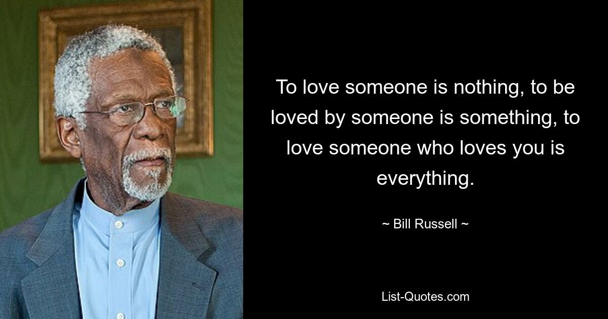 To love someone is nothing, to be loved by someone is something, to love someone who loves you is everything. — © Bill Russell