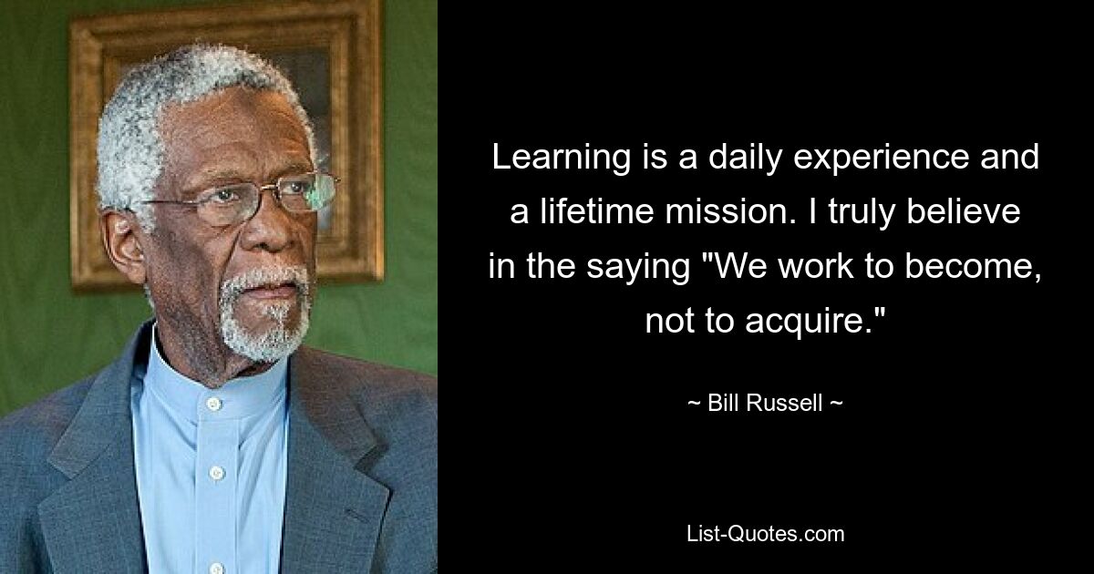 Learning is a daily experience and a lifetime mission. I truly believe in the saying "We work to become, not to acquire." — © Bill Russell