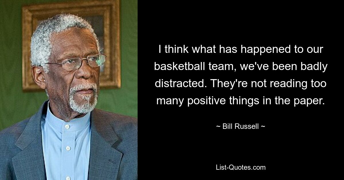 I think what has happened to our basketball team, we've been badly distracted. They're not reading too many positive things in the paper. — © Bill Russell