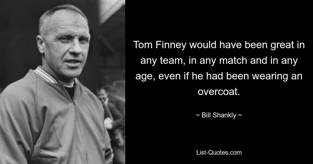 Tom Finney would have been great in any team, in any match and in any age, even if he had been wearing an overcoat. — © Bill Shankly