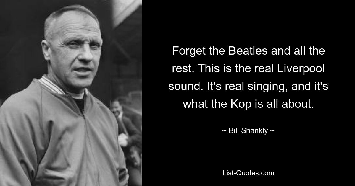 Forget the Beatles and all the rest. This is the real Liverpool sound. It's real singing, and it's what the Kop is all about. — © Bill Shankly