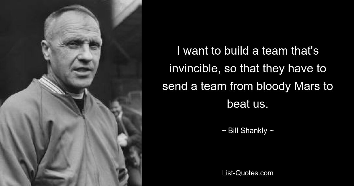 I want to build a team that's invincible, so that they have to send a team from bloody Mars to beat us. — © Bill Shankly