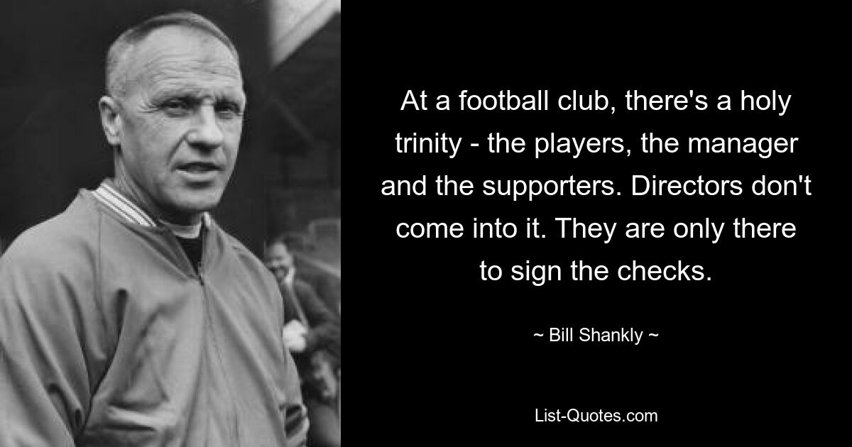 At a football club, there's a holy trinity - the players, the manager and the supporters. Directors don't come into it. They are only there to sign the checks. — © Bill Shankly