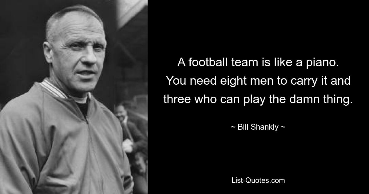 A football team is like a piano. You need eight men to carry it and three who can play the damn thing. — © Bill Shankly