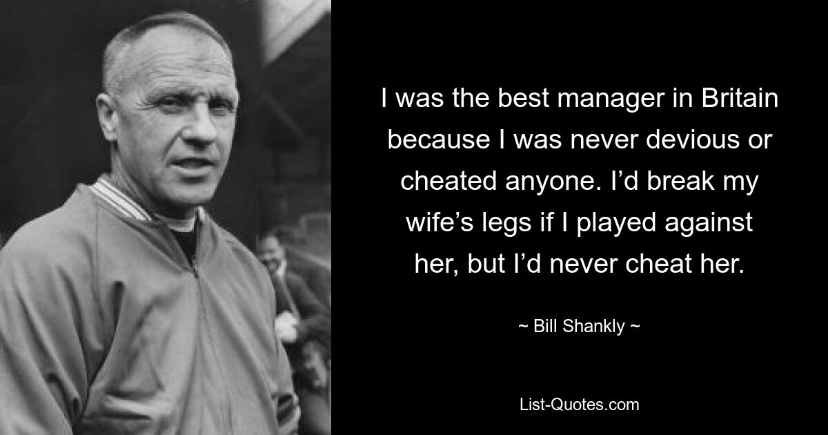 I was the best manager in Britain because I was never devious or cheated anyone. I’d break my wife’s legs if I played against her, but I’d never cheat her. — © Bill Shankly