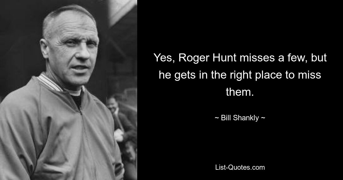 Yes, Roger Hunt misses a few, but he gets in the right place to miss them. — © Bill Shankly