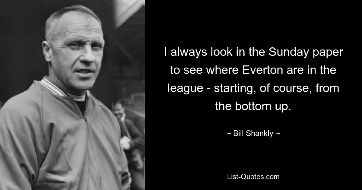 I always look in the Sunday paper to see where Everton are in the league - starting, of course, from the bottom up. — © Bill Shankly