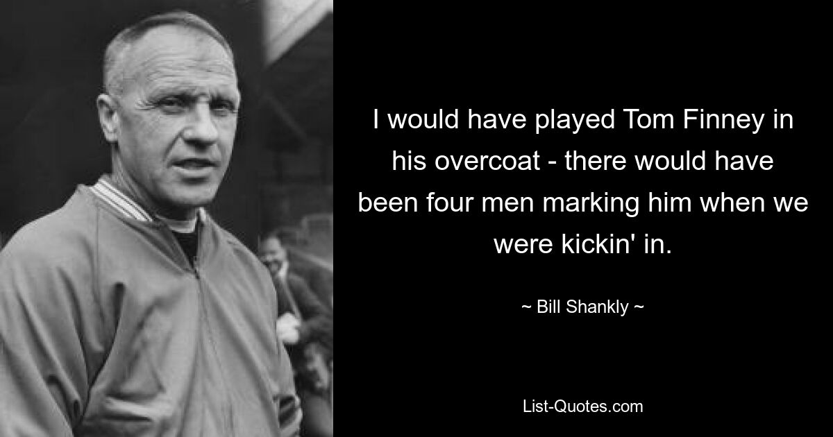 I would have played Tom Finney in his overcoat - there would have been four men marking him when we were kickin' in. — © Bill Shankly