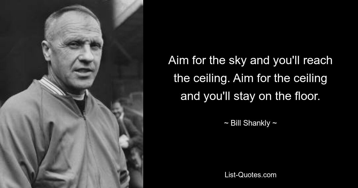 Aim for the sky and you'll reach the ceiling. Aim for the ceiling and you'll stay on the floor. — © Bill Shankly